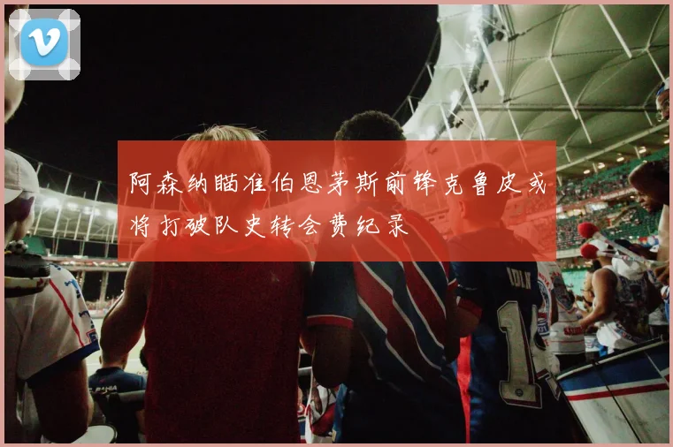 阿森纳瞄准伯恩茅斯前锋克鲁皮或将打破队史转会费纪录