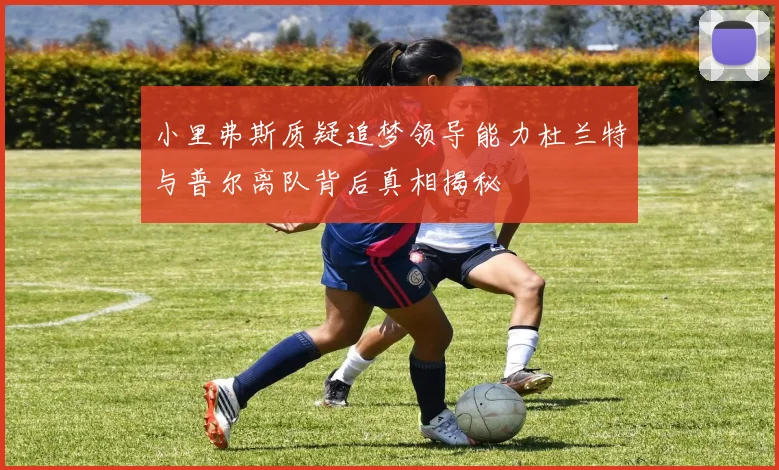 小里弗斯质疑追梦领导能力杜兰特与普尔离队背后真相揭秘