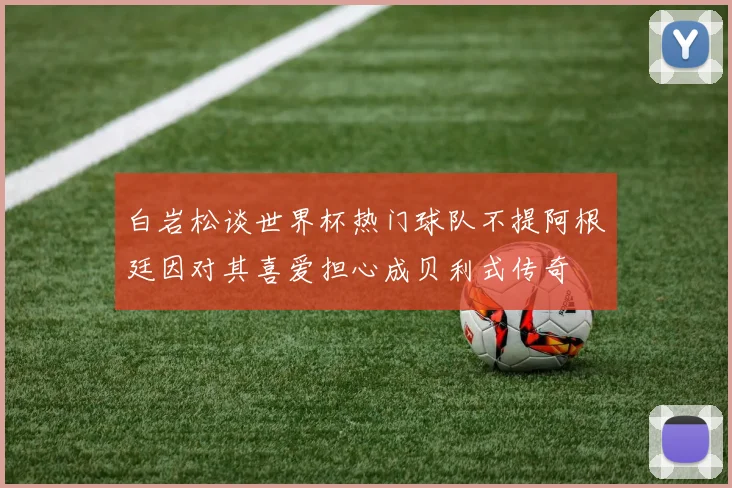 白岩松谈世界杯热门球队不提阿根廷因对其喜爱担心成贝利式传奇