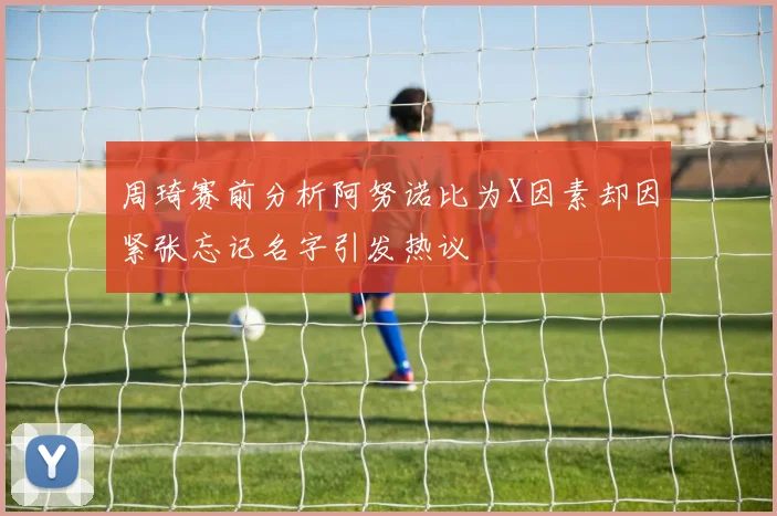 周琦赛前分析阿努诺比为X因素却因紧张忘记名字引发热议