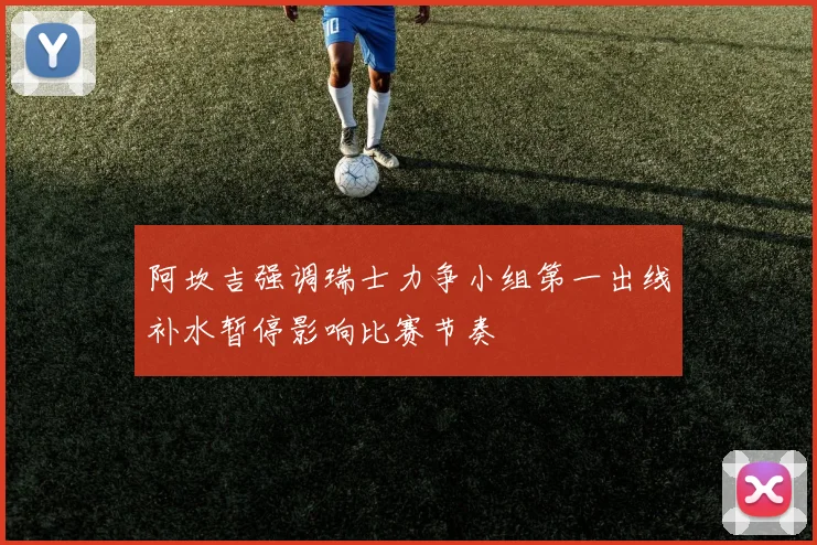阿坎吉强调瑞士力争小组第一出线补水暂停影响比赛节奏