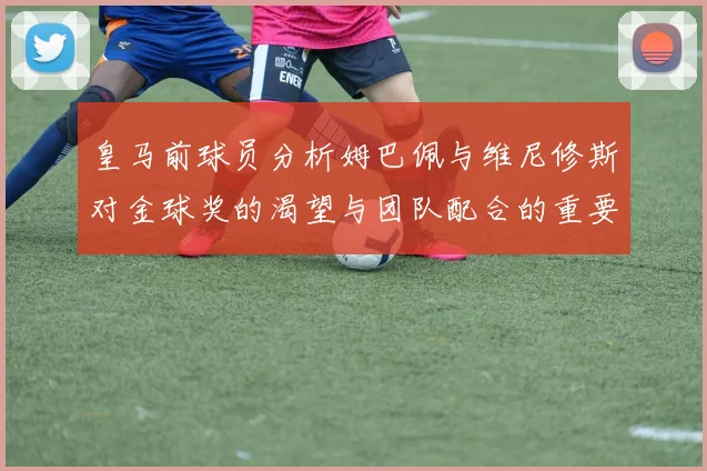 皇马前球员分析姆巴佩与维尼修斯对金球奖的渴望与团队配合的重要性