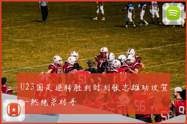 U23国足逆转胜利时刻张志雄助攻贺一然绝杀对手