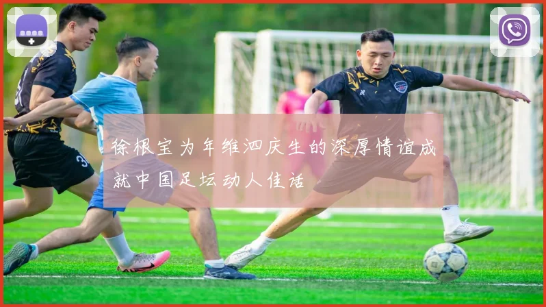徐根宝为年维泗庆生的深厚情谊成就中国足坛动人佳话