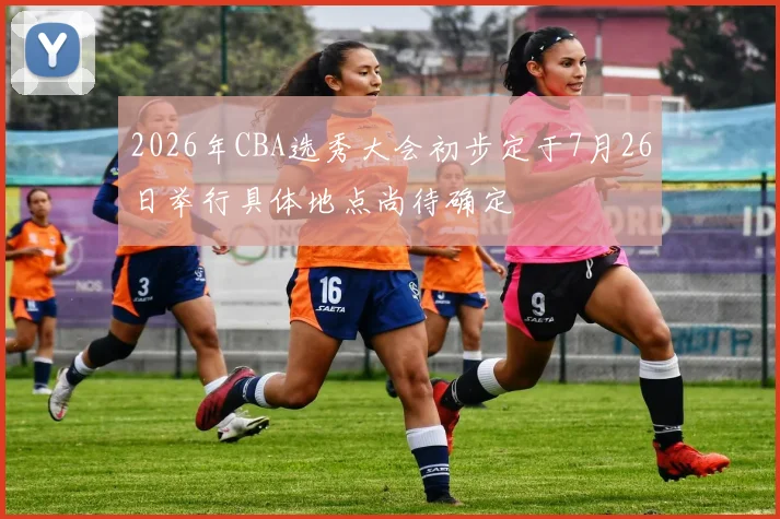 2026年CBA选秀大会初步定于7月26日举行具体地点尚待确定