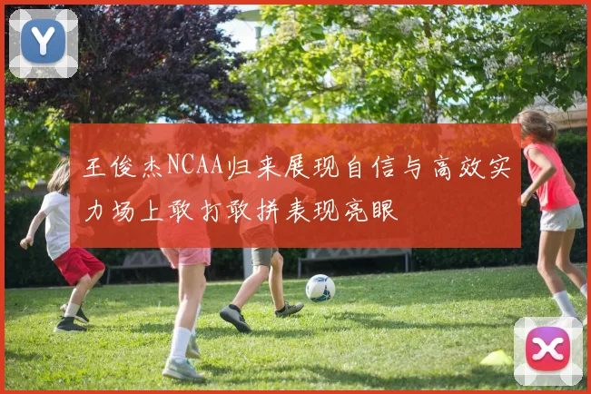 王俊杰NCAA归来展现自信与高效实力场上敢打敢拼表现亮眼