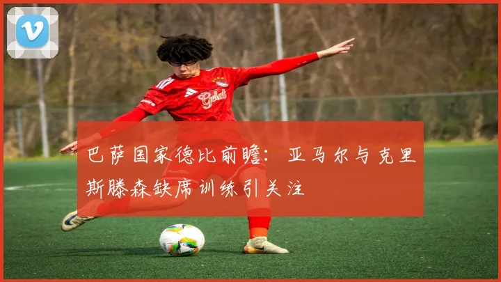 巴萨国家德比前瞻：亚马尔与克里斯滕森缺席训练引关注
