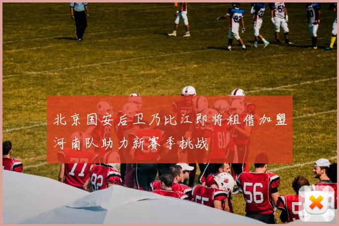 北京国安后卫乃比江即将租借加盟河南队助力新赛季挑战