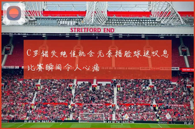 C罗错失绝佳机会无奈捂脸球迷叹息比赛瞬间令人心痛