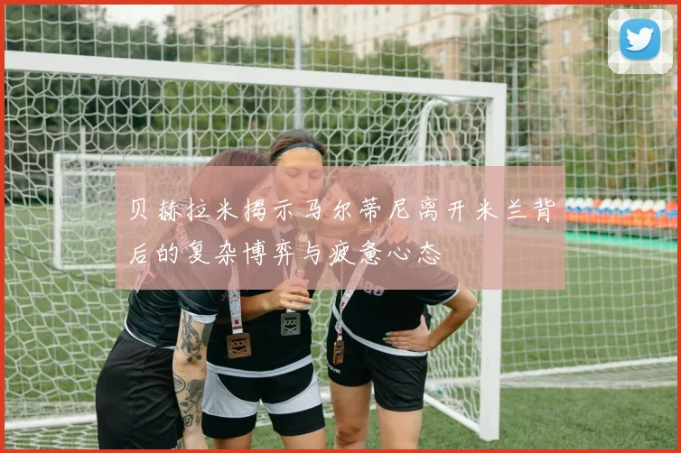 贝赫拉米揭示马尔蒂尼离开米兰背后的复杂博弈与疲惫心态