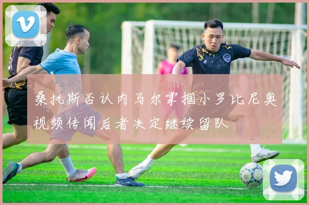 桑托斯否认内马尔掌掴小罗比尼奥视频传闻后者决定继续留队