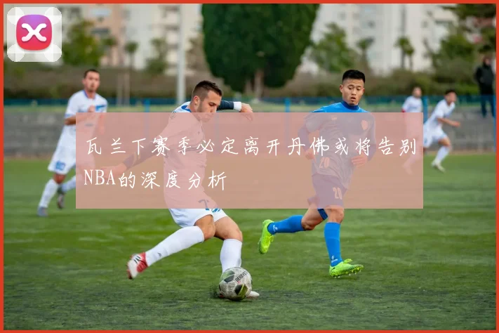 瓦兰下赛季必定离开丹佛或将告别NBA的深度分析