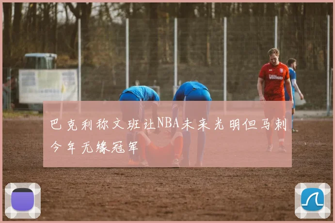 巴克利称文班让NBA未来光明但马刺今年无缘冠军