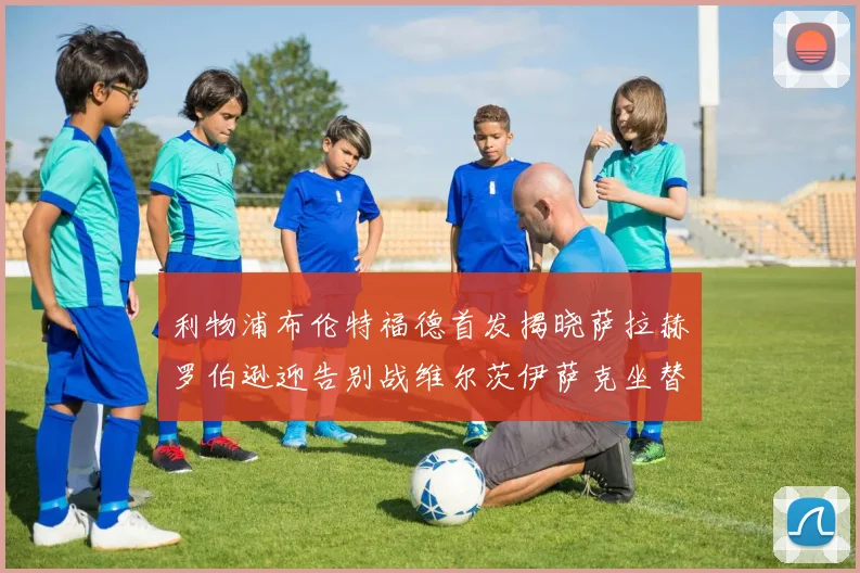 利物浦布伦特福德首发揭晓萨拉赫罗伯逊迎告别战维尔茨伊萨克坐替补席